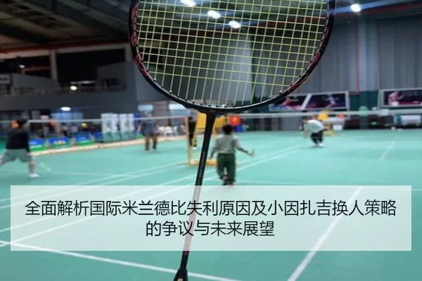 全面解析国际米兰德比失利原因及小因扎吉换人策略的争议与未来展望